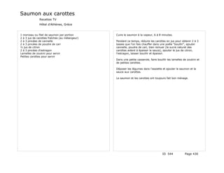 Saumon aux carottes
              Recettes TV
              Hôtel d'Athènes, Grèce


1 morceau ou filet de saumon par portion        Cuire le saumon à la vapeur, 6 à 8 minutes.
2 à 3 jus de carottes fraîches (au mélangeur)
2 à 3 pincées de cannelle                       Pendant ce temps, réduire les carottes en jus pour obtenir 2 à 3
2 à 3 pincées de poudre de cari                 tasses que l'on fais chauffer dans une poêle "bouillir", ajouter
½ jus de citron                                 cannelle, poudre de cari, bien remuer (le sucre naturel des
2 à 3 pincées d'estragon                        carottes aident à épaissir la sauce), ajouter le jus de citron,
Lamelles de zoukini pour servir                 l'estragon, laisser bouillir et épaissir.
Petites carottes pour servir
                                                Dans une petite casserole, faire bouillir les lamelles de zoukini et
                                                de petites carottes.

                                                Déposer les légumes dans l'assiette et ajouter le saumon et la
                                                sauce aux carottes.

                                                Le saumon et les carottes ont toujours fait bon ménage.




                                                                                     ID 544             Page 430
 
