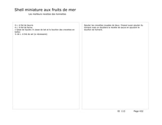 Shell miniature aux fruits de mer
               Les meilleurs recettes des lionnettes




4 c. à thé de beurre                                                  Ajouter les crevettes coupées de deux. Onpeut aussi ajouter du
4 c. à thé de farine                                                  homard mais on doublera la recette de sauce en ajoutant le
1 tasse de liquide (½ tasse de lait et le bouillon des crevettes en   bouillon de homard.
boîte)
¼ de c. à thé de sel (si nécessaire)




                                                                                                         ID 113           Page 432
 