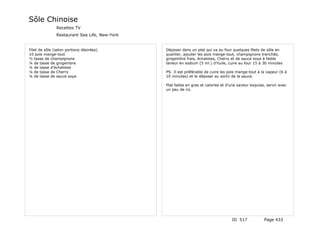 Sôle Chinoise
               Recettes TV
               Restaurant Sea Life, New-York


Filet de sôle (selon portions désirées)        Déposer dans un plat qui va au four quelques filets de sôle en
10 pois mange-tout                             quartier, ajouter les pois mange-tout, champignons tranchés,
½ tasse de champignons                         gingembre frais, échalotes, Cherry et de sauce soya à faible
¼ de tasse de gingembre                        teneur en sodium (5 ml.) d'huile, cuire au four 15 à 30 minutes
¼ de tasse d'échalotes
¼ de tasse de Cherry                           PS: Il est préférable de cuire les pois mange-tout à la vapeur (6 à
¼ de tasse de sauce soya                       10 minutes) et le déposer au sortir de la sauce.

                                               Plat faible en gras et calories et d'une saveur exquise, servir avec
                                               un peu de riz.




                                                                                    ID 517            Page 433
 