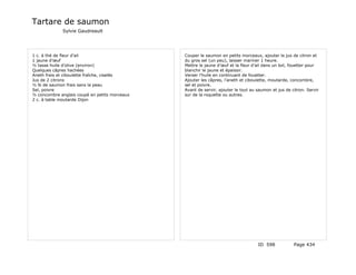 Tartare de saumon
             Sylvie Gaudreault




1 c. à thé de fleur d’ail                      Couper le saumon en petits morceaux, ajouter le jus de citron et
1 jaune d’œuf                                  du gros sel (un peu), laisser mariner 1 heure.
½ tasse huile d’olive (environ)                Mettre le jaune d’œuf et la fleur d’ail dans un bol, fouetter pour
Quelques câpres hachées                        blanchir le jaune et épaissir.
Aneth frais et ciboulette fraîche, ciselés     Verser l’huile en continuant de fouetter.
Jus de 2 citrons                               Ajouter les câpres, l’aneth et ciboulette, moutarde, concombre,
½ lb de saumon frais sans la peau              sel et poivre.
Sel, poivre                                    Avant de servir, ajouter le tout au saumon et jus de citron. Servir
½ concombre anglais coupé en petits morceaux   sur de la roquette ou autres.
2 c. à table moutarde Dijon




                                                                                   ID 598            Page 434
 