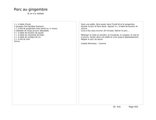 Porc au gingembre
              Si on s'y mettait




1 c. à table d'huile                             Dans une poêle, faire sauter dans l'huilel'ail et le gingembre.
2 gousses d'ail hachées finement                 Ajouter le porc et faire dorer. Ajouter 4 c. à table de bouliion et
1 c. à thé de gingembre frais haché ou ¼ moulu   couvrir.
4 côtelette de longe de porc désossées           Cuire à feu doux environ 20 minutes. Retirer le porc …
5 c. à table de bouillon de poulet
1 c. à table de moutarde de Dijon                Mélanger le reste du bouillon, la moutarde, le vinaigre, le miel et
1 c. à table de vinaigre de vin                  le poivre. Verser dans une poêle et cuire jusqu'à épaississement.
2 c. à thé de miel                               Napper le porc de sauce.
Poivre
                                                 Colette Martineau - Commis




                                                                                       ID 416            Page 452
 