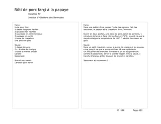 Rôti de porc farçi à la papaye
              Recettes TV
              Institue d'Hôtellerie des Bermudes


Farce:                                             Farce:
Huile pour frire                                   Dans une poêle à frire, verser l'huile, les oignons, l'ail, les
½ tasse d'oignons hachés                           saucisses, la papaye et la chapelure, frire 2 minutes.
2 gousses d'ail hachées
3 saucisses en petit morceaux                      Ouvrir en deux poches, une pièce de porc, selon les portions, y
3 papayes en purée                                 introduire la farce et faire rôtir au four à 375° F, jusqu'à ce que la
1 tasse de chapelure                               viande atteigne la température de 160° F, vérifier la cuisson au
Une pièce de porc                                  goût.

Sauce:                                             Sauce:
½ tasse de sucre                                   Dans un petit chaudron, verser le sucre, le vinaigre et les ananas,
2 c. à table de vinaigre                           cuire jusqu'à ce que le sucre soit bien lié aux ingrédients.
1 tasse d'ananas broyés                            On fait griller des tranches d'ananas et on les soupoudre de
Canelle                                            canelle et cassonade, servir la viande napper avec la sauce, 1
Cassonade                                          tranche d'ananas grillé, bouquet de brocoli et carottes.

Brocoli pour servir                                Savoureux et surprenant ! …
Carottes pour servir




                                                                                          ID 588             Page 453
 