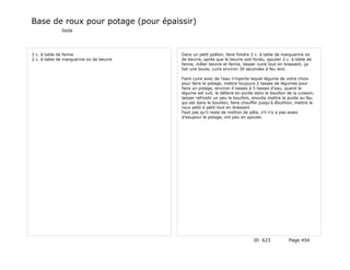 Base de roux pour potage (pour épaissir)
              Isola




2 c. à table de farine                    Dans un petit poêlon, faire fondre 2 c. à table de marguarine où
2 c. à table de marguarine où de beurre   de beurre, après que le beurre soit fondu, ajouter 2 c. à table de
                                          farine, mêler beurre et farine, laisser cuire tout en brassant, ça
                                          fait une boule, cuire environ 30 secondes à feu lent.

                                          Faire cuire avec de l'eau n'inporte lequel légume de votre choix
                                          pour faire le potage, mettre toujours 2 tasses de légumes pour
                                          faire un potage, environ 4 tasses à 5 tasses d'eau, quand le
                                          légume est cuit, le défaire en purée dans le bouillon de la cuisson,
                                          laisser refroidir un peu le bouillon, ensuite mettre la purée au feu
                                          qui est dans le bouillon, faire chauffer jusqu'à ébulition, mettre le
                                          roux petit à petit tout en brassant.
                                          Faut pas qu'il reste de motton de pâte, s'il n'y a pas assez
                                          d'eaupour le potage, ont peu en ajouter.




                                                                               ID 623            Page 454
 