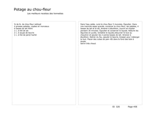 Potage au chou-fleur
             Les meilleurs recettes des lionnettes




¾ de lb. de chou-fleur nettoyé                       Dans l'eau salée, cuire le chou-fleur 5 munutes. Égoutter. Dans
4 grosses patates, copées en morceaux                une marmite assez grande, combiner le chou-fleur, les patates, 4
6 tasses de lait frémi                               tasses de lait et le sel. Amener à ébullition, couvrir et mijoter
1 c. à thé de sel                                    pendant 30 minutes. Égoutter et conserver le liquide. Réduire les
2 c. à soupe de beurre                               légumes en purée, remettre le liquide,retourner le tout au
1 c. à thé de persil haché                           chaudron et ajouter les 2 autres tasses de lait. Amener à
                                                     ébullition. Retirer du feu, ajouter le beurre, brasser pour mélanger
                                                     le tout. Placer des cubes de pain rôti dans le fond des bols à
                                                     soupe.
                                                     Servir très chaud.




                                                                                         ID 326            Page 458
 