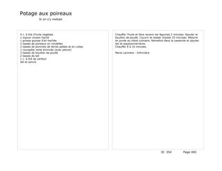 Potage aux poireaux
              Si on s'y mettait




4 c. à thé d'huile végétale                       Chauffer l'huile et faire revenir les légumes 2 minutes. Ajouter le
1 oignon moyen haché                              bouillon de poulet. Couvrir et laisser mijoter 25 minutes. Réduire
1 grosse gousse d'ail hachée                      en purée au robot culinaire. Remettre dans la casserole et ajouter
2 tasses de poireaux en rondelles                 lait et assaisonnements.
2 tasses de pommes de terres pelées et en cubes   Chauffer 8 à 10 minutes.
1 courgette verte émincée (avec pelure)
3 tasses de bouillon de poulet                    Marie Larivière - Infirmière
2 tasses de lait
1 c. à thé de cerfeuil
Sel et poivre




                                                                                      ID 354            Page 460
 