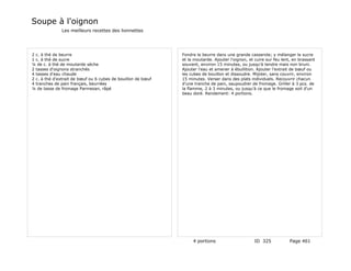 Soupe à l'oignon
              Les meilleurs recettes des lionnettes




2 c. à thé de beurre                                          Fondre le beurre dans une grande casserole; y mélanger le sucre
1 c. à thé de sucre                                           et la moutarde. Ajouter l'oignon, et cuire sur feu lent, en brassant
¼ de c. à thé de moutarde sèche                               souvent, environ 15 minutes, ou jusqu'à tendre mais non bruni.
2 tasses d'oignons stranchés                                  Ajouter l'eau et amener à ébullition. Ajouter l'extrait de bœuf ou
4 tasses d'eau chaude                                         les cubes de bouillon et dissoudre. Mijoter, sans couvrir, environ
2 c. à thé d'extrait de bœuf ou 6 cubes de bouillon de bœuf   15 minutes. Verser dans des plats individuels. Recouvrir chacun
4 tranches de pain français, beurrées                         d'une tranche de pain, saupoudrer de fromage. Griller à 3 pcs. de
¼ de tasse de fromage Parmesan, râpé                          la flamme, 2 à 3 minutes, ou jusqu'à ce que le fromage soit d'un
                                                              beau doré. Rendement: 4 portions.




                                                                   4 portions                      ID 325            Page 461
 