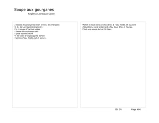 Soupe aux gourganes
              Angélina Labrecque-Caron




2 tasses de gourganes (bien lavées) et arrangées   Mettre le tout dans un chaudron, à l'eau froide, et au point
½ lb. de Lard salé (entrelardé)                    d'ébullition, cuire lentement à feu doux 2½ à 3 heures.
2 c. à soupe d'herbes salées                       C'est une soupe du Lac-St-Jean.
1 tasse de carottes en dés
1 gros oignon haché
¼ de tasse d'orge (appelé barley)
3 pintes d'eau froide, sel et poivre.




                                                                                       ID 39             Page 466
 