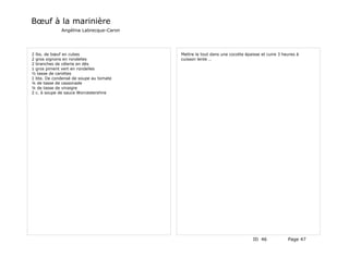 Bœuf à la marinière
             Angélina Labrecque-Caron




2 lbs. de bœuf en cubes                 Mettre le tout dans une cocotte épaisse et cuire 3 heures à
2 gros oignons en rondelles             cuisson lente …
2 branches de célerie en dés
1 gros piment vert en rondelles
½ tasse de carottes
1 bte. De condensé de soupe au tomate
¼ de tasse de cassonade
¼ de tasse de vinaigre
2 c. à soupe de sauce Worcestershire




                                                                            ID 46            Page 47
 