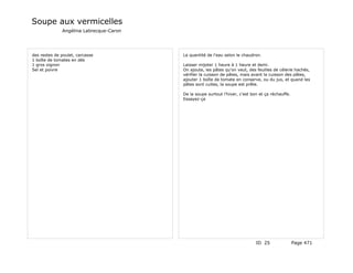 Soupe aux vermicelles
              Angélina Labrecque-Caron




des restes de poulet, carcasse           La quantité de l'eau selon le chaudron.
1 boîte de tomates en dés
1 gros oignon                            Laisser mijoter 1 heure à 1 heure et demi.
Sel et poivre                            On ajoute, les pâtes qu'on veut, des feuilles de célerie hachés,
                                         vérifier la cuisson de pâtes, mais avant la cuisson des pâtes,
                                         ajouter 1 boîte de tomate en conserve, ou du jus, et quand les
                                         pâtes sont cuites, la soupe est prête.

                                         De la soupe surtout l'hiver, c'est bon et ça réchauffe.
                                         Essayez-ça




                                                                              ID 25                Page 471
 