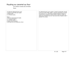 Pouding au caramel au four
              Les meilleurs recettes des lionnettes
              Sauce


1½ tasse de mélange fait-par-vous                     Au mélange fait-par-vous, ajouter ½ tasse de cassonade, ensuite
½ tasse de cassonade bien tassée                      le lait et la vanille. Mêler. Étaler 1 tasse de cassonade sur le fond
½ tasse de lait                                       d'un moule (7 x 11). Parsemer de pointe de beurre. Ajouter la
1 c. à thé de vanille                                 vanille et l'eau bouillante. Laisser tomber la pâte par cuiller sur
                                                      cette sauce. Parsemer de noix. Faire cuire à four modéré à 350° F
Sauce:                                                pendant 40 minutes.
1 tasse de cassonade bien tassée
3 c. à soupe de beurre
1 c. à thé de vanille
2 tasses d'eau bouillante
¾ de tasse de noix hachées (au choix)




                                                                                           ID 235            Page 477
 