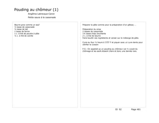 Pouding au chômeur (1)
              Angélina Labrecque-Caron
              Petite sauce à la cassonade


Beurre gros comme un œuf                    Préparer la pâte comme pour la préparation d'un gâteau …
½ tasse de cassonade
½ tasse de lait                             Préparation du sirop
1 tasse de farine                           2 tasses de cassonade
1 c. à thé de poudre à pâte                 1¼ tasse d'eau bouillante
½ c. à thé de vanille                       2 c. à thé de beurre
                                            Faire bouillir ces ingrédients et verser sur le mélange de pâte.

                                            Cuire au four ½ heure à 375° F et piquer avec un cure-dents pour
                                            vérifier la cuisson

                                            P.S.: On appelait ça un pouding au chômeur car il y avait du
                                            chômage et les œufs étaient chers et donc une denrée rare.




                                                                                 ID 92             Page 481
 