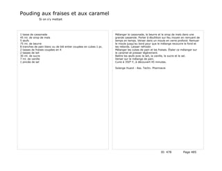 Pouding aux fraises et aux caramel
              Si on s'y mettait




1 tasse de cassonade                                               Mélanger la cassonade, le beurre et le sirop de maïs dans une
45 ml. de sirop de maïs                                            grande casserole. Porter à ébullition sur feu moyen en remuant de
5 œufs                                                             temps en temps. Verser dans un moule en verre profond. Remuer
75 ml. de beurre                                                   le moule jusqu'au bord pour que le mélange recouvre le fond et
8 tranches de pain blanc ou de blé entier coupées en cubes 1 pc.   les rebords. Laisser refroidir.
2 tasses de fraises coupées en 4                                   Mélanger les cubes de pain et les fraises. Étaler ce mélanger sur
2 tasses de lait                                                   le caramel et presser légèrement.
30 ml. de sucre                                                    Battre les œufs avec le lait, la vanille, le sucre et le sel.
7 ml. de vanille                                                   Verser sur le mélange de pain.
1 pincée de sel                                                    Cuire à 350° F, à découvert 45 minutes.

                                                                   Solange Huard - Ass. Techn. Pharmacie




                                                                                                      ID 478           Page 485
 