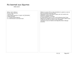 Riz basmati aux légumes
              Gilles Caron




200 gr. de riz (150 gr.)                             Mettre le riz dans 475 ml. d'eau bouillante et y ajouter un peu de
475 ml. d'eau (350 ml.)                              bovril ou de sauce soya dans l'eau
1 poivron vert                                       Descendre le feux à une position basse, pour qu'il puisse cuire
2 gros oignons jaunes ou 5 oignon vert (échalotte)   lentement, ensuite recouvrir.
1 tasse de brocoli                                   Cuire le riz pendant 13 minutes
3 c. à soupe d'huile Italienne                       En même temps, que le riz cuit, cuire les légumes dans l'huile
2 c. à thé de bovril ou de sauce soya                Italienne et le restant du bovril ou du soya à cuisson médium pour
                                                     ne pas qu'il soit trop cuit mais un peu croustillant.
                                                     Une fois le riz cuit, le mettre sur les légumes et bien mélanger
                                                     ensemble.




                                                                                        ID 24             Page 497
 