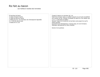 Riz fait au bacon
             Les meilleurs recettes des lionnettes




8 tranches de bacon                                     Couper la bacon en morceau de 1 pc.
½ tasse d'oignon haché                                  Faire frire le bacon dans un poêlon jusqu'à ce qu'il soit croustillant
½ tasse de poivron haché                                et le retirer du feu. Enlever la graisse du bacon et n'en laisser que
1 boîte de 10 oz. de morceaux de champignons égouttés   2 à 3 c. à thé dans le poêlon.
3 c. à thé de sauce soya                                Ajouter l'oignon et le poivron et les faire cuire jusqu'à ce qu'ils
3 tasses de riz cuit                                    soient tendres.
                                                        Incorporer les champignons, la sauce soya, le riz et le bacon.
                                                        Mélanger délicatement et faire chauffer.

                                                        Donne 5 à 6 portions




                                                                                              ID 110            Page 498
 