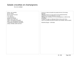 Salade crevettes et champignons
              Si on s'y mettait




454 gr. de crevettes                Cuire le riz dans le bouillon de poulet environ 20 minutes.
60 ml. d'huile                      Égoutter.
60 ml. de jus de citron             Mélanger l'huile, le jus de citron et les assaisonnements.
5 ml. de sel                        Ajouter 50 ml. de ce mélange au riz cuit.
1 ml. de poivre                     Mélanger les crevettes, le riz, les champignons, le céleri et les
pincée de muscade                   échalottes.
250 ml. de riz non cuit             Y ajouter le reste du mélange d'huile et de jus de citron.
750 ml. de bouillon de poulet       Servir sur feuilles de laitue et décorer de tomates, œufs et persil.
500 ml. de champignons tranchés
2 branches de célerie en morceaux   Micheline Paquet - Infirmière
Laitue, tomates, œufs cuits dur.




                                                                         ID 358            Page 509
 