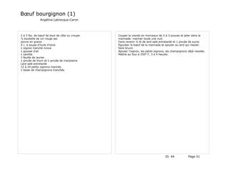 Bœuf bourgignon (1)
              Angélina Labrecque-Caron




2 à 3 lbs. de bœuf de bout de côte ou croupe.   Couper la viande en morceaux de 2 à 3 pouces et jeter dans la
½ bouteille de vin rouge sec                    marinade: mariner toute une nuit.
poivre en grains                                Faire revenir ½ lb de lard salé entrelardé et 1 pincée de sucre.
4 c. à soupe d'huile d'olive                    Égoutter le bœuf de la marinade et ajouter au lard qui rissole:
1 oignon tranché mince                          faire brunir.
1 gousse d'ail                                  Ajouter l'oignon, les petits oignons, les champignons déjà rissolés.
1 carotte                                       Mettre au four à 350° F, 3 à 4 heures.
1 feuille de laurier
1 pincée de thym et 1 pincée de marjolaine
Lard salé entrelardé
12 à 24 petits oignons marinés
1 tasse de champignons tranchés




                                                                                    ID 44             Page 51
 