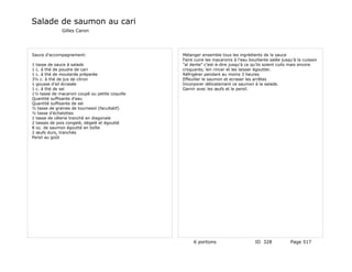 Salade de saumon au cari
              Gilles Caron




Sauce d'accompagnement:                         Mélanger ensemble tous les ingrédients de la sauce
                                                Faire cuire les macaronis à l'eau bouillante salée jusqu'à la cuisson
1 tasse de sauce à salade                       "al dente" c'est-à-dire jusqu'à ce qu'ils soient cuits mais encore
1 c. à thé de poudre de cari                    croquants; len rincer et les laisser égoutter.
1 c. à thé de moutarde préparée                 Réfrigérer pendant au moins 3 heures
3½ c. à thé de jus de citron                    Effeuiller le saumon et ecraser les arrêtes
1 gousse d'ail écrasée                          Incorporer délicatement ce saumon à la salade.
1 c. à thé de sel                               Garnir avec les œufs et le persil.
1½ tasse de macaroni coupé ou petite coquille
Quantité suffisante d'eau
Quantité suffisante de sel
½ tasse de graines de tournesol (facultatif)
½ tasse d'échalottes
1 tasse de célerie tranché en diagonale
2 tasses de pois congelé, dégelé et égoutté
8 oz. de saumon égoutté en boîte
2 œufs durs, tranchés
Persil au goût




                                                     6 portions                      ID 328            Page 517
 