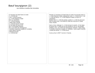 Bœuf bourgignon (2)
              Les meilleurs recettes des lionnettes




12 morceaux de bœuf dans la ronde                     Prendre 12 morceaux de bœuf dans la ronde, les enrouler dans ½
1 c. à thé de sel                                     c. à thé d'épices à steak, assaisonner avec 1 c. à thé de sel, ¼ de
¼ de c. à thé de poivre                               c. à thé de poivre, ½ c. à thé d'épices à steak ou thym ou
½ c. à thé d'épices à steak                           marjolaine.
thym ou marjolaine                                    Braiser dans 4 c. à thé de graisse, garder 2 c. à thé de gras pour
4 c. à thé de graisse                                 faire la sauce avec ¼ de tasse du reste de la farine et 1 tasse
1 tasse d'eau chaude                                  d'eau chaude.
2 c. à thé de beurre ramolli
1/3 de tasse de sauce chili                           Dans un bol, mélanger 2 c. à thé de beurre ramolli, 1/3 de tasse
20 oz. de tomates entières                            de sauce chili, ½ tasse de jus de tomates ou 20 oz. de tomates
20 oz. de crème de champignons                        entières, 20 oz. de crème de champignons. Ajouter 1 tasse d'eau,
3 carottes moyennes coupées en rondelles              3 carottes moyennes coupées en rondelles, 1 gros oignon tranché,
1 gros oignon tranché                                 1 feuille de laurier, 1 c. à thé de sel.
1 feuille de laurier
1 c. à thé de sel                                     Cuire au four à 350° F environ 3 heures.




                                                                                          ID 133            Page 52
 