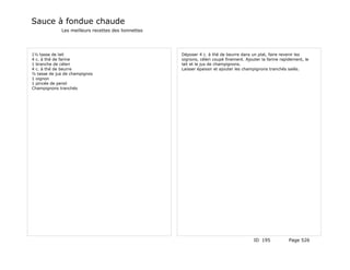 Sauce à fondue chaude
             Les meilleurs recettes des lionnettes




1½ tasse de lait                                     Déposer 4 c. à thé de beurre dans un plat, faire revenir les
4 c. à thé de farine                                 oignons, céleri coupé finement. Ajouter la farine rapidement, le
1 branche de céleri                                  lait et le jus de champignons.
4 c. à thé de beurre                                 Laisser épaissir et ajouter les champignons tranchés salés.
½ tasse de jus de champignos
1 oignon
1 pincée de persil
Champignons tranchés




                                                                                         ID 195            Page 526
 