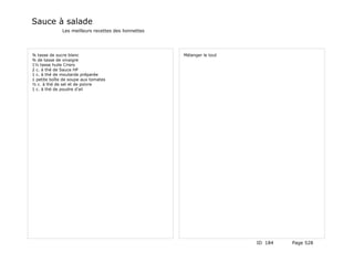 Sauce à salade
              Les meilleurs recettes des lionnettes




¾ tasse de sucre blanc                                Mélanger le tout
¾ de tasse de vinaigre
1½ tasse huile Crisro
2 c. à thé de Sauce HP
1 c. à thé de moutarde préparée
1 petite boîte de soupe aux tomates
½ c. à thé de sel et de poivre
1 c. à thé de poudre d'ail




                                                                         ID 184   Page 528
 