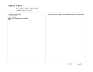 Sauce Ailolie
              Les meilleurs recettes des lionnettes
              Sauce à fondue et hômard


1 tasse de mayonnaise                                 Délicieux avec du hômard. Peut également comme sauce à fondue.
½ citron pressé
Oignon haché
Ail au goût (3 à 6 gousses hachées)
Persil




                                                                                       ID 190          Page 530
 
