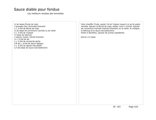 Sauce diable pour fondue
              Les meilleurs recettes des lionnettes




¼ de tasse d'huile de maïs                            Faire chauffer l'huile, sauter l'ail et l'oignon jusqu'à ce qu'ils soient
3 gousses d'ail, émincées finement                    ramollis. Ajouter la fécule de maïs, laisser cuire 1 minute. Ajouter
1 c. à thé de fécule de maïs                          les cornichons marinés (hachés finement) ou la relish, le vinaigre,
¼ de tasse de cornichons marinés ou de relish         le ketchup et la sauce worcestershire.
2 c. à thé de vinaigre                                Porter à ébullition, ajouter les autres ingrédients.
½ tasse de ketchup
1 oignon moyen, haché finement                        Donne 1½ tasse
½ c. à thé de sel
1 c. à thé de moutarde sèche
1/8 de c. à thé de sauce tabasco
1 c. à thé de câpres (facultatif)
1/3 de tasse de sauce worcestershire




                                                                                             ID 193             Page 533
 