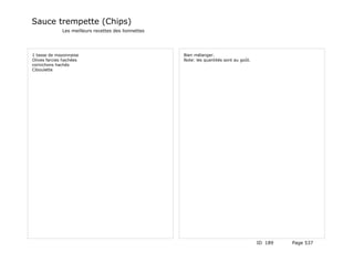Sauce trempette (Chips)
              Les meilleurs recettes des lionnettes




1 tasse de mayonnaise                                 Bien mélanger.
Olives farcies hachées                                Note: les quantités sont au goût.
cornichons hachés
Ciboulette




                                                                                          ID 189   Page 537
 