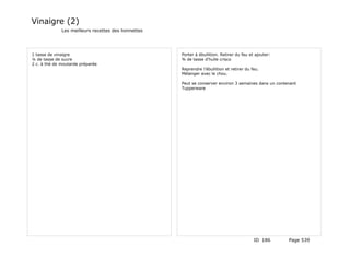 Vinaigre (2)
              Les meilleurs recettes des lionnettes




1 tasse de vinaigre                                   Porter à ébullition. Retirer du feu et ajouter:
¼ de tasse de sucre                                   ¾ de tasse d'huile crisco
2 c. à thé de moutarde préparée
                                                      Reprendre l'ébullition et retirer du feu.
                                                      Mélanger avec le chou.

                                                      Peut se conserver environ 3 semaines dans un contenant
                                                      Tupperware




                                                                                            ID 186      Page 539
 