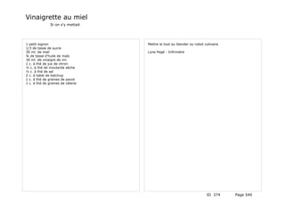 Vinaigrette au miel
               Si on s'y mettait




1 petit oignon                     Mettre le tout au blender ou robot culinaire
1/3 de tasse de sucre
30 ml. de miel                     Lyne Pagé - Infirmière
¾ de tasse d'huile de maïs
30 ml. de vinaigre de vin
1 c. à thé de jus de citron
½ c. à thé de moutarde sèche
½ c. à thé de sel
2 c. à table de ketchup
1 c. à thé de graines de pavot
1 c. à thé de graines de célerie




                                                                       ID 374     Page 540
 