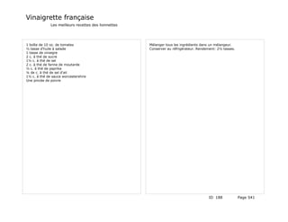 Vinaigrette française
              Les meilleurs recettes des lionnettes




1 boîte de 10 oz. de tomates                          Mélanger tous les ingrédients dans un mélangeur.
½ tasse d'huile à salade                              Conserver au réfrigérateur. Rendement: 2½ tasses.
1 tasse de vinaigre
2 c. à thé de sucre
1½ c. à thé de sel
2 c. à thé de farine de moutarde
½ c. à thé de paprika
¼ de c. à thé de sel d'ail
1½ c. à thé de sauce worcestershire
Une pincée de poivre




                                                                                        ID 188            Page 541
 