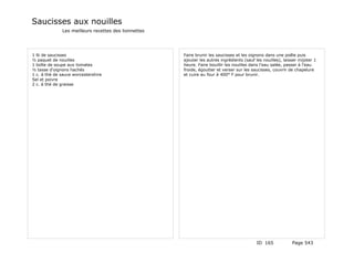 Saucisses aux nouilles
              Les meilleurs recettes des lionnettes




1 lb de saucisses                                     Faire brunir les saucisses et les oignons dans une poêle puis
½ paquet de nouilles                                  ajouter les autres ingrédients (sauf les nouilles), laisser mijoter 1
1 boîte de soupe aux tomates                          heure. Faire bouillir les nouilles dans l'eau salée, passer à l'eau
½ tasse d'oignons hachés                              froide, égoutter et verser sur les saucisses, couvrir de chapelure
1 c. à thé de sauce worcestershire                    et cuire au four à 400° F pour brunir.
Sel et poivre
2 c. à thé de graisse




                                                                                            ID 165            Page 543
 