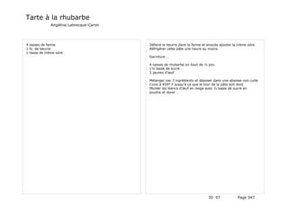 Tarte à la rhubarbe
              Angélina Labrecque-Caron




4 tasses de farine                       Défaire le beurre dans la farine et ensuite ajouter la crème sûre
1 lb. de beurre                          Réfrigérer cette pâte une heure au moins
1 tasse de crème sûre
                                         Garniture …

                                         4 tasses de rhubarbe en bout de ½ pcs.
                                         1½ tasse de sucre
                                         2 jaunes d'œuf

                                         Mélanger ces 3 ingrédients et déposer dans une abaisse non cuite
                                         Cuire à 450° F jusqu'à ce que le tour de la pâte soit doré
                                         Monter les blancs d'œuf en neige avec ½ tasse de sucre en
                                         poudre et dorer …




                                                                             ID 97             Page 547
 