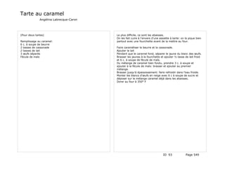 Tarte au caramel
              Angélina Labrecque-Caron




(Pour deux tartes)                       Le plus difficile, ce sont les abaisses.
                                         On les fait cuire à l'envers d'une assiette à tarte: on la pique bien
Remplissage au caramel:                  partout avec une fourchette avant de la mettre au four.
6 c. à soupe de beurre
2 tasses de cassonade                    Faire caraméliser le beurre et la cassonade.
2 tasses de lait                         Ajouter le lait
3 œufs séparés                           Pendant que le caramel fond, séparer le jaune du blanc des œufs.
Fécule de maïs                           Brasser les jaunes à la fourchette et ajouter ½ tasse de lait froid
                                         et 6 c. à soupe de fécule de maïs.
                                         Du mélange de caramel bien fondu, prendre 3 c. à soupe et
                                         ajouter à la fécule de maïs: brasser et ajouter au premier
                                         mélange.
                                         Brasser jusqu'à épaississement: faire refroidir dans l'eau froide.
                                         Monter les blancs d'œufs en neige avec 6 c à soupe de sucre et
                                         déposer sur le mélange caramel déjà dans les abaisses.
                                         Dorer au four à 350° F




                                                                              ID 93              Page 549
 