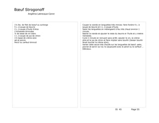 Bœuf Strogonoff
               Angélina Labrecque-Caron




1½ lbs. de filet de boeuf ou surlonge     Couper la viande en languettes très minces: faire fondre 4 c. à
5 c. à soupe de beurre                    soupe de beurre et 1 c. à soupe d'huile.
2 c. à soupe d'huile d'olive              Saisir les languettes en mélangeant à feu très chaud environ 1
2 échalotes émincées                      minute.
¼ de tasse de vin blanc                   Retirer la viande et ajouter le reste du beurre er l'huile et y mettre
1 c. à soupe de jus de citron             l'échalote.
1½ tasse de crème sûre                    Cuire 1 minute en remuant sans arrêt; ajouter le vin, la crème
sel et poivre                             sûre et le jus de citron et faire mijoter sans bouillir (laisser bouillir
Percil ou cerfeuil émincé                 ferait tourner la crème sûre),
                                          Verser cette sauce très chaude sur les languettes de bœuf; saler,
                                          poivrer et servir sur du riz saupoudré avec le persil ou le cerfeuil …
                                          Délicieux.




                                                                                 ID 45              Page 55
 