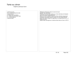 Tarte au citron
                Angélina Labrecque-Caron




1 tasse de sucre                           Mélanger la fécule de maïs, le sucre et le sel.
4½ c. à thé de fécule de maïs              Ajouter l'eau bouillante.
1 pincée de sel                            Brasser et cuire au bain-marie sur un feu très doux en brassant
1½ tasse d'eau bouillante                  sans arrêt jusqu'à épaississement.
6 c. à thé de jus de citron frais          Retirer du feu et ajouter le beurre et faire refroidir longuement
1 c. à thé de beurre                       Incorporer les jaunes d'œuf et verser sur une croûte précuite.
3 jaunes d'œuf                             Battre les blancs d'œufs en neige avec un pincée de sel et 6 c. à
                                           soupe de sucre.
                                           Mettre cette meringue sur la tarte et faire dorer au four à 375° F




                                                                               ID 94             Page 550
 