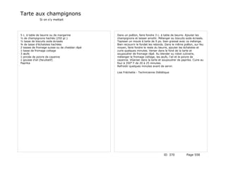 Tarte aux champignons
              Si on s'y mettait




5 c. à table de beurre ou de margarine          Dans un poêlon, faire fondre 3 c. à table de beurre. Ajouter les
½ de champignons hachés (250 gr.)               champignons et laisser amollir. Mélanger au biscuits soda écrasés.
½ tasse de biscuits soda écrasés                Tapisser un moule à tarte de 9 po. bien graissé avec ce mélange.
¾ de tasse d'échalotes hachées                  Bien recouvrir le fondet les rebords. Dans le même poêlon, sur feu
2 tasses de fromage suisse ou de cheddar râpé   moyen, faire fondre le reste du beurre, ajouter les échalotes et
1 tasse de fromage cottage                      cuire quelques minutes. Verser dans le fond de la tarte et
3 œufs                                          soupoudrer de fromage râpé. Au blender ou robot culinaire,
1 pincée de poivre de cayenne                   mélanger le fromage cottage, les œufs, l'ail et le poivre de
1 gousse d'ail (facultatif)                     cayenne. VGerser dans la tarte et soupoudrer de paprika. Cuire au
Paprika                                         four à 350° F de 20 à 25 minutes.
                                                Refroidir quelques minutes avant de servir.

                                                Lise Fréchette - Technicienne Diététique




                                                                                   ID 370            Page 558
 
