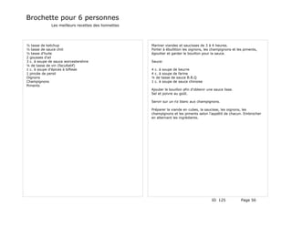 Brochette pour 6 personnes
              Les meilleurs recettes des lionnettes




½ tasse de ketchup                                    Mariner viandes et saucisses de 3 à 4 heures.
½ tasse de sauce chili                                Porter à ébullition les oignons, les champignons et les piments,
½ tasse d'huile                                       égoutter et garder le bouillon pour la sauce.
2 gousses d'ail
3 c. à soupe de sauce worcestershire                  Sauce:
¼ de tasse de vin (facultatif)
1 c. à soupe d'épices à bifteak                       4 c. à soupe de beurre
1 pincée de persil                                    4 c. à soupe de farine
Oignons                                               ¼ de tasse de sauce B.B.Q
Champignons                                           1 c. à soupe de sauce chinoise
Piments
                                                      Ajouter le bouillon afin d'obtenir une sauce lisse.
                                                      Sel et poivre au goût.

                                                      Servir sur un riz blanc aux champignons.

                                                      Préparer la viande en cubes, la saucisse, les oignons, les
                                                      champignons et les piments selon l'appétit de chacun. Embrocher
                                                      en alternant les ingrédients.




                                                                                           ID 125           Page 56
 