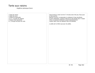 Tarte aux raisins
              Angélina Labrecque-Caron




1 tasse de raisins                       Faire bouillir le raisin environ 5 minutes dans très peu d'eau pour
1 tasse de sucre                         le faire gonfler.
½ tasse de cassonade                     Ajouter le sucre, la cassonade, la mélasse et l'eau bouillante.
2 à 3 c. à soupe de mélasse              A point d'ébullition, ajouter la fécule de maïs diluée avec ½ tasse
2 tasses d'eau bouillante                d'eau en brassant lentement jusqu'à épaississement.
6 c. à soupe de fécule de maïs           Laisser tiédir avant de déposer dans les abaisses.

                                         La pâte est la même que pour les pâtés.




                                                                              ID 95            Page 562
 