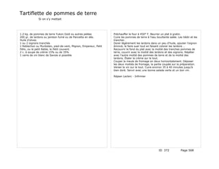 Tartiflette de pommes de terre
              Si on s'y mettait




1.2 kg. de pommes de terre Yukon Gold ou autres pelées           Préchauffer le four à 450° F. Beurrer un plat à gratin.
200 gr. de lardons ou jambon fumé ou de Pancetta en dés.         Cuire les pommes de terre à l'eau bouillante salée. Les tiédir et les
Huile d'olives                                                   trancher.
1 ou 2 oignons tranchés                                          Dorer légèrement les lardons dans un peu d'huile, ajouter l'oignon
1 Reblechon ou Munksten, pied-de-vent, Mignon, Empereur, Petit   émincé, le faire suer tout en faisant colorer les lardons …
Félix, ou le petit Reble, le Petit couvent.                      Recouvrir le fond du plat avec la moitié des tranches pommes de
2 c. à soupe de crème 15% ou de 35%                              terre, couvrir avec la moitié des lardons et des oignons. Répéter
1 verre de vin blanc de Savoie si possible                       avec l'autre moitié des pommes de terre et de la moitié des
                                                                 lardons. Étaler la crème sur le tout.
                                                                 Couper la meule de fromage en deux horizontalement. Déposer
                                                                 les deux moitiés de fromage, la partie coupée sur la préparation.
                                                                 Verser le vin sur le tout. Cuire environ 35 à 40 minutes jusqu'à
                                                                 bien doré. Servir avec une bonne salade verte et un bon vin.

                                                                 Réjean Leclerc - Infirmier




                                                                                                      ID 372            Page 568
 