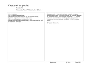 Cassoulet au poulet
               Recettes TV
               Auberge du Manoir "Tabasco", New-Orleans


100 gr. de bacon                                                       Dans une poêle à frire, sauter le bacon en petits morceaux,
100 gr. de saucisses tranchées                                         ajouter les saucisses, le bouillon de poulet, les poitrines de poulet
1 à 2 tasse de bouillon de poulet (ne pas noyer la viande)             et les haricots blancs, bien mélanger et chauffer 3 à 5 minutes,
2 poitrine de poulet en morceaux déjà cuites                           enlever la sauce et déposer le mélange dans une casserole,
450 gr. d'harocots blancs préalablement cuits                          recouvrir de panure, mettre au four à 350° F, 5 à 7 minutes,
Panure (pour cacher les ingrédients et le fond de la casserole, afin   servir.
de gratiner le cassoulet)
                                                                       Simple et délicieux ! …




                                                                            2 portions                      ID 583             Page 569
 