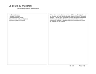 La poule au macaroni
               Les meilleurs recettes des lionnettes




2 boîtes de tomates                                    Verser dans un chaudron les tomates et faire bouillir la poule avec
1 poule de 3 à 4 lbs.                                  les oignons, les fines herbes, le sel et le poivre. Couvrir et mijoter
3 oignons tranchés minces                              pendant 2 heures, puis ajouter le macaroni et laisser cuire encore
Fines herbes au goût, sel et poivre                    ¼ d'heure, en ajoutant de l'eau ou du consommé si la sauce
½ boîte de macaroni (coudes)                           devient trop épaisse. À la place de la poule, vous pouvez utiliser
                                                       les poitrines ou des cuisses.




                                                                                             ID 159            Page 572
 