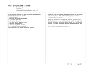 Plat de poulet Italien
               Recettes TV
               Restaurant Félidice Queen, New-York


Huile pour frire le poulet, ¼ de pc. le fond de la poêle à frire   Dans une huile très chaude, faire dorer les morceaux de poulet, 5
Poulet selon les portions désirées                                 minutes de chaque côtés, retirer et éponger pour enlever
½ tasse d'oignons                                                  l'excédent d'huile, réserver.
½ tasse de bacon hachés finement
2 à 3 feuilles de laurier                                          Dans une casserole, on verse l'huile, déposer oignons, bacon,
2 à 3 pincées de romarin                                           feuilles de laurier, romarin, foie de poulet haché, champignons,
¼ de tasse de foie de poulet haché                                 pâte de tomates et bouillon de poulet, laisser cuire 10 minutes,
½ tasse de champignons                                             tamiser la sauce et servir avec le poulet et les pommes de terre.
¼ de tasse de pâte de tomates
2 à 3 tasses de bouillon de poulet                                 Plat succulent et typiquement Italien ! …
Pommes de terre en purées ou robe de chambre




                                                                                                       ID 571           Page 573
 