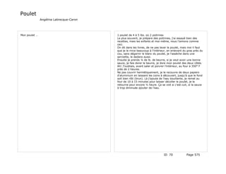 Poulet
               Angélina Labrecque-Caron




Mon poulet …                              1 poulet de 4 à 5 lbs. où 2 poitrines
                                          Le plus souvent, je prépare des poitrines, j'ai essayé bien des
                                          recettes, mais les enfants et moi-même, nous l'aimons comme
                                          ceci.
                                          On dit dans les livres, de ne pas laver le poulet, mais moi il faut
                                          que je le rince beaucoup à l'intérieur, en enlevant du gras près du
                                          cou, sans dégarnir le blanc du poulet, je l'assèche dans une
                                          serviette, le dedans aussi.
                                          Ensuite je prends ¼ de lb. de beurre, si je veut avoir une bonne
                                          sauce, je fais dorer le beurre, je dore mon poulet des deux côtés.
                                          Ah! J'oubliais, avant saler et poivrer l'intérieur, au four à 350° F
                                          près de 2 heures.
                                          Ne pas couvrir hermétiquement, je le recouvre de deux papiers
                                          d'aluminium en laissant les coins à découvert, jusqu'à que le fond
                                          soit bien rôti (brun). Là j'ajoute de l'eau bouillante, je remet au
                                          four de 10 à 15 minutes pour laisser décoller le poulet, je le
                                          retourne pour encore ½ heure. Ça se voit si c'est cuit, si la sauce
                                          à trop diminuée ajouter de l'eau.




                                                                               ID 70             Page 575
 