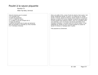 Poulet à la sauce piquante
              Recettes TV
              Hôtel Top Note, Vermont


Huile de cézame pour la cuisson                  Dans une poêle à frire, verser l'huile de cézame, faire sauter, l'ail
1 à 2 gousses d'ail                              haché, gingembre hachés, le Cherry, le vinaigre de riz, laisser
½ tasse de gingembre                             bouillir 1 minute, ajouter le ketchup, laisser mijoter 5 minutes et
2 à 3 c. à table de Cherry                       égoutter à travers d'un tamis, déposer la poitrine de poulet dans
2 c. à table ou plus de vinaigre de riz          la sauce (après avoir enlever la peau), que l'on à tranférer dans
½ tasse de ketchup                               une casserole, cuire 10 minutes, les noix de grenobles et les
1 poitrine de poulet sans la peau par personne   morceaux d'ananas, 2 minutes avant la fin de la cuisson. (il est
Noix de grenoble ou amandes au choix hachées     préférable de vérifier la chair du poulet pendant la cuisson et
5 à 7 morceaux d'ananas                          ajuster le temps du mijotage selon le goût)

                                                 Très populaire au Danemark.




                                                                                       ID 559            Page 577
 