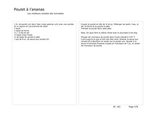 Poulet à l'ananas
               Les meilleurs recettes des lionnettes




1 lb. de poulet cuit dans l'eau (mais pastrop cuit) avec une carotte   Couper le poulet en dés de ¾ de pc. Mélanger les œufs, l'eau, le
et un oignon et une branche de céleri.                                 sel, la farine et la poudre à pâte.
2 œufs                                                                 Tremper le poulet dans cette pâte.
1 tasse de farine
½ c. à thé de sel                                                      Note. On peut faire la même chose avec la saucisses à hot dog.
½ tasse d'eau froide
¼ de tasse de poudre à pâte                                            Plonger les morceaux de poulet dans l'huile chaude à 375° F.
1 pot de 8 oz. de sauce aux cerises VH                                 Cuire jusqu'à ce que le tout soit bien doré. Amener la sauce aux
                                                                       cerises VH à ébullition et verser sur le poulet cuit. Ajouter à la
                                                                       sauce 4 tranches d'ananas coupés en morceaux de 1 pc. et verser
                                                                       les morceaux de poulet.




                                                                                                          ID 181            Page 578
 