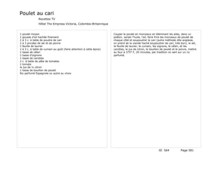 Poulet au cari
               Recettes TV
               Hôtel The Empress Victoria, Colombie-Britannique


1 poulet moyen                                                       Couper le poulet en morceaux en éléminant les ailes, dans un
1 gousse d'ail hachée finement                                       poêlon, verser l'huile, l'ail, faire frire les morceaux de poulet de
2 à 3 c. à table de poudre de cari                                   chaque côté et soupoudrer le cari (autre méthode dite anglaise,
2 à 3 pincées de sel et de poivre                                    on prend de la viande haché soupoudrer de cari, très bon), le sel,
1 feuille de laurier                                                 la feuille de laurier, le cumain, les oignons, le céleri, et les
2 à 3 c. à table de cumain au goût (faire attention à cette épice)   carottes, le jus de citron, le bouillon de poulet et le poivre, mettre
1 tasse de céleri                                                    au four à 375° F, 20 minutes, par tradition on sert sur un riz
1 tasse d'oignons                                                    parfumé.
1 tasse de carottes
2 c. à table de pâte de tomates
1 tomate
le jus de ½ citron
1 tasse de bouillon de poulet
Riz parfumé Espagnole ou autre au choix




                                                                                                           ID 564            Page 581
 