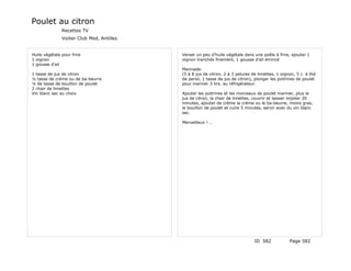 Poulet au citron
               Recettes TV
               Voilier Club Med, Antilles


Huile végétale pour frire                   Verser un peu d'huile végétale dans une poêle à frire, ajouter 1
1 oignon                                    oignon tranchés finement, 1 gousse d'ail émincé
1 gousse d'ail
                                            Marinade:
1 tasse de jus de citron                    (5 à 8 jus de citron, 2 à 3 pelures de limettes, 1 oignon, 5 c. à thé
½ tasse de crème ou de ba-beurre            de persil, 1 tasse de jus de citron), plonger les poitrines de poulet
¼ de tasse de bouillon de poulet            pour mariner 3 hrs. au réfrigérateur.
2 chair de limettes
Vin blanc sec au choix                      Ajouter les poitrines et les morceaux de poulet mariner, plus le
                                            jus de citron, la chair de limettes, couvrir et laisser mijoter 20
                                            minutes, ajouter de crème la crème ou le ba-beurre, moins gras,
                                            le bouillon de poulet et cuire 5 minutes, servir avec du vin blanc
                                            sec.

                                            Merveilleux ! …




                                                                                 ID 582            Page 582
 