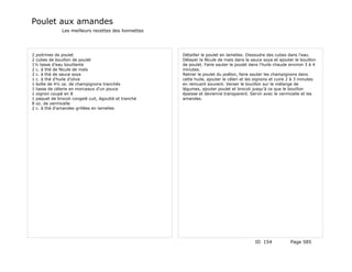Poulet aux amandes
              Les meilleurs recettes des lionnettes




2 poitrines de poulet                                  Détailler le poulet en lamelles. Dissoudre des cubes dans l'eau.
2 cubes de bouillon de poulet                          Délayer la fécule de maïs dans la sauce soya et ajouter le bouillon
1½ tasse d'eau bouillante                              de poulet. Faire sauter le poulet dans l'huile chaude environ 3 à 4
2 c. à thé de fécule de maïs                           minutes.
2 c. à thé de sauce soya                               Retirer le poulet du poêlon, faire sauter les champignons dans
1 c. à thé d'huile d'olive                             cette huile, ajouter le céleri et les oignons et cuire 2 à 3 minutes
1 boîte de 4½ oz. de champignons tranchés              en remuant souvent. Verser le bouillon sur le mélange de
1 tasse de célerie en morceaux d'un pouce              légumes, ajouter poulet et brocoli jusqu'à ce que le bouillon
1 oignon coupé en 8                                    épaisse et devienne transparent. Servir avec le vermicelle et les
1 paquet de brocoli congelé cuit, égoutté et tranché   amandes.
8 oz. de vermicelle
2 c. à thé d'amandes grillées en lamelles




                                                                                            ID 154            Page 585
 