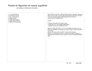 Poulet et légumes en sauce suprême
             Les meilleurs recettes des lionnettes




3 c. à thé de beurre                                 Faire fondre le beurre , ajouter farine et sel en brassant. Verser le
¼ de tasse de farine                                 lait d'un seul trait, puis les cubes OXO dissous dans l'eau chaude.
¼ de c. à thé de sel                                 Cuire en remuant jusqu'à épaississement et ajouter la
2 tasses de lait                                     mayonnaise en battant bien.
3 cubes OXO poulet
½ tasse d'eau chaude                                 Poulet:
½ tasse de mayonnaise
                                                     2 tasses de poulet cuit coupé en dés
                                                     1 boîte de 19 oz. de carottes (égouttées)
                                                     1 paquet de brocoli congelé de 10 oz.

                                                     Dans un autre plat à four 13 x 9 x 2, disposer le poulet cuit, la
                                                     boîte de carottes et le paquet de brocoli. Verser la sauce suprême
                                                     sur le tout.
                                                     Couvrir et cuire au four à 350° F de 25 à 30 minutes.
                                                     Retirer le couvercle; parsemer 1 tasse de fromage Cheddar ou
                                                     Mozarella et remettre au four jusqu'à ce que le fromage devienne
                                                     doré.




                                                                                          ID 157            Page 589
 