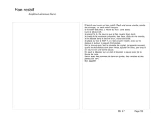 Mon rosbif
       Angélina Labrecque-Caron




                                  D'abord pour avoir un bon rosbif il faut une bonne viande, pointe
                                  de surlonge, un petit rosbif français.
                                  Si le rosbif est petit, 1 heure au four, c'est assez.
                                  Cuire à découvert.
                                  Je prend ¼ lb. De beurre que je fais revenir bien doré;
                                  Je mets de la moutarde préparée, des deux côtés de ma viande;
                                  Je le dépose dans le beurre brun, mais non brûlé.
                                  Je place au four à 400° F, si c'est un petit rosbif, avec sur le
                                  dessus et autour 1 paquet d'échalotes.
                                  Moi je trouve que c'est la réussite de ce plat, je regarde souvent,
                                  quand les échalottes sont bien rôties, ajouter de l'eau, pas trop si
                                  on veut avoir une bonne sauce.
                                  On peut le déposer sur un plat et épaissir la sauce avec de la
                                  fécule de maïs.
                                  Servir avec des pommes de terre en purée, des carottes et des
                                  petits pois vert.
                                  Bon appétit!




                                                                       ID 47             Page 59
 